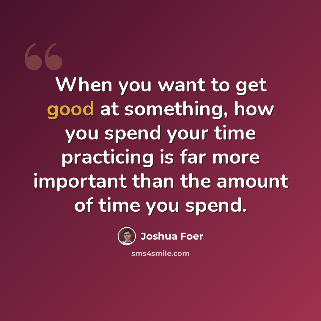 “When you want to get good at something, how you spend your time practicing is far more important than the amount of time you spend.” quote by Joshua Foer