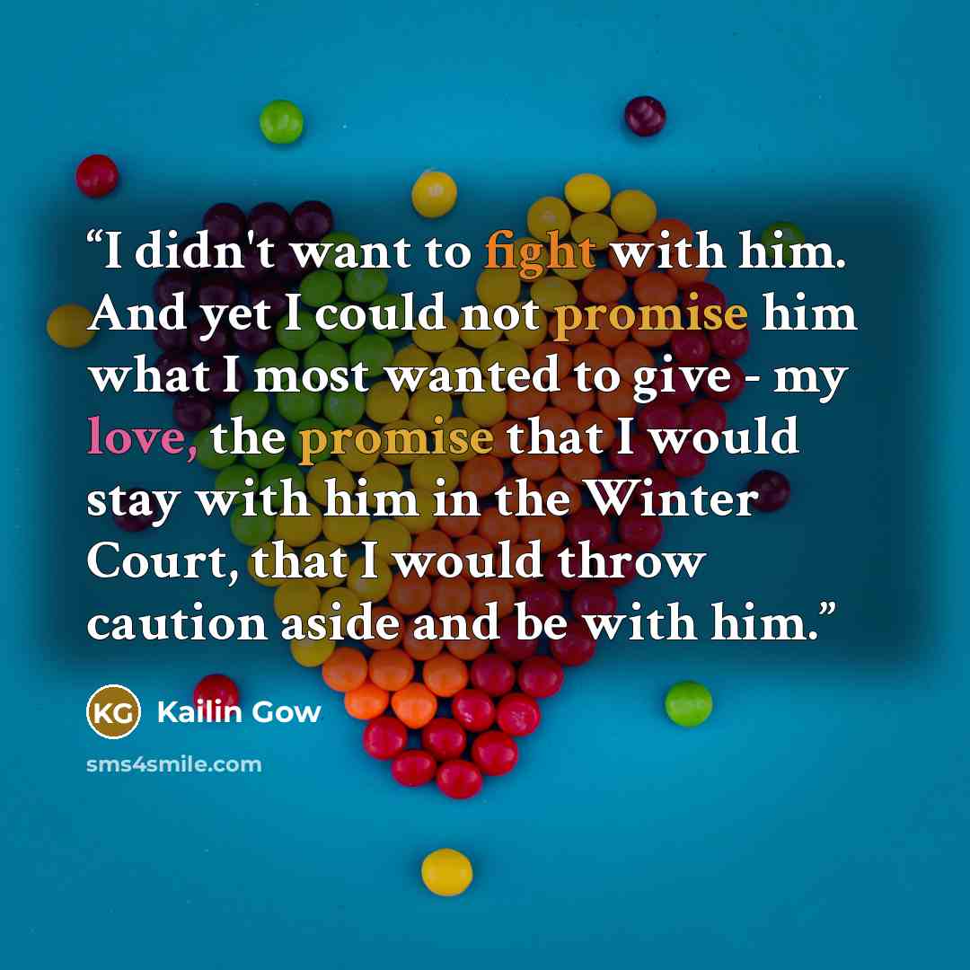 “I didn't want to fight with him. And yet I could not promise him what I most wanted to give - my love, the promise that I would stay with him in the Winter Court, that I would throw caution aside and be with him.” quote by Kailin Gow