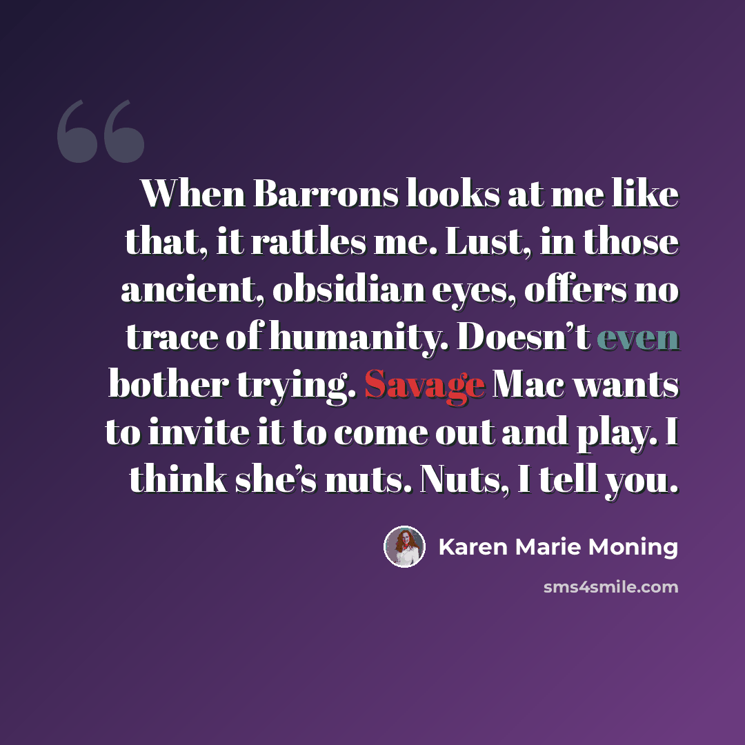 “When Barrons looks at me like that, it rattles me. Lust, in those ancient, obsidian eyes, offers no trace of humanity. Doesn’t even bother trying. Savage Mac wants to invite it to come out and play. I think she’s nuts. Nuts, I tell you.” quote by Karen Marie Moning