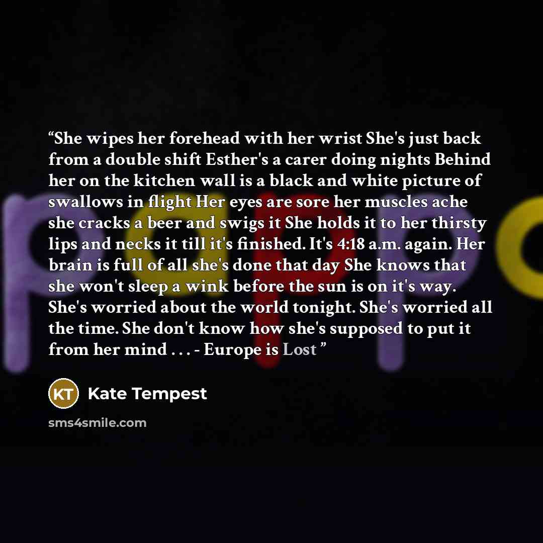 “She wipes her forehead with her wrist She's just back from a double shift Esther's a carer doing nights Behind her on the kitchen wall is a black and white picture of swallows in flight Her eyes are sore her muscles ache she cracks a beer and swigs it She holds it to her thirsty lips and necks it…” quote by Kate Tempest