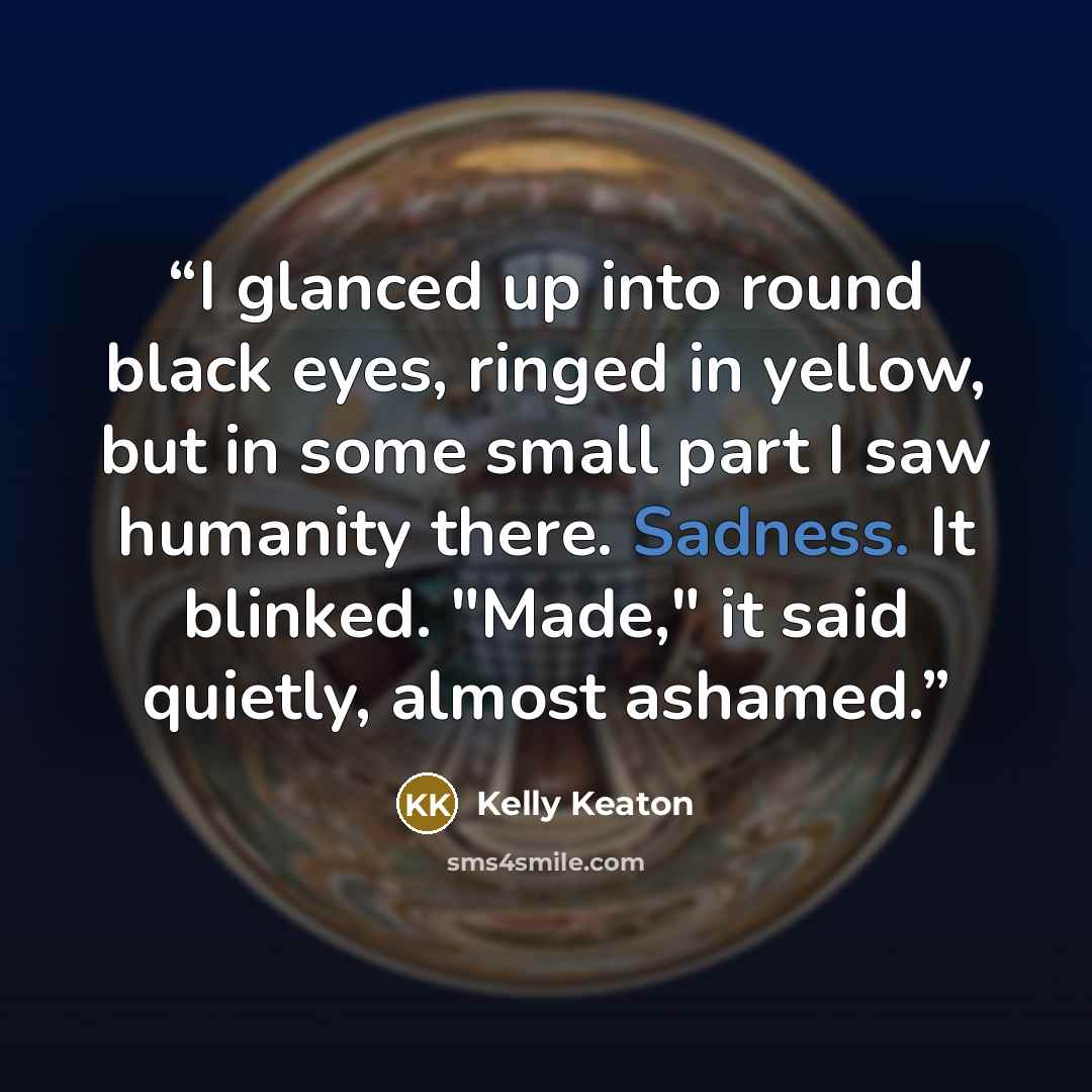 “I glanced up into round black eyes, ringed in yellow, but in some small part I saw humanity there. Sadness. It blinked. "Made," it said quietly, almost ashamed.” quote by Kelly Keaton