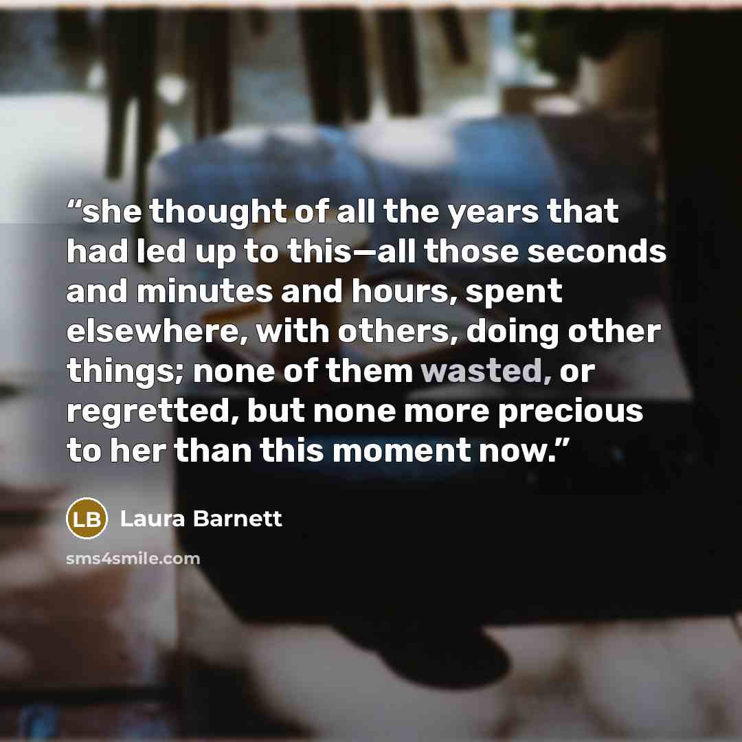 “she thought of all the years that had led up to this—all those seconds and minutes and hours, spent elsewhere, with others, doing other things; none of them wasted, or regretted, but none more precious to her than this moment now.” quote by Laura Barnett