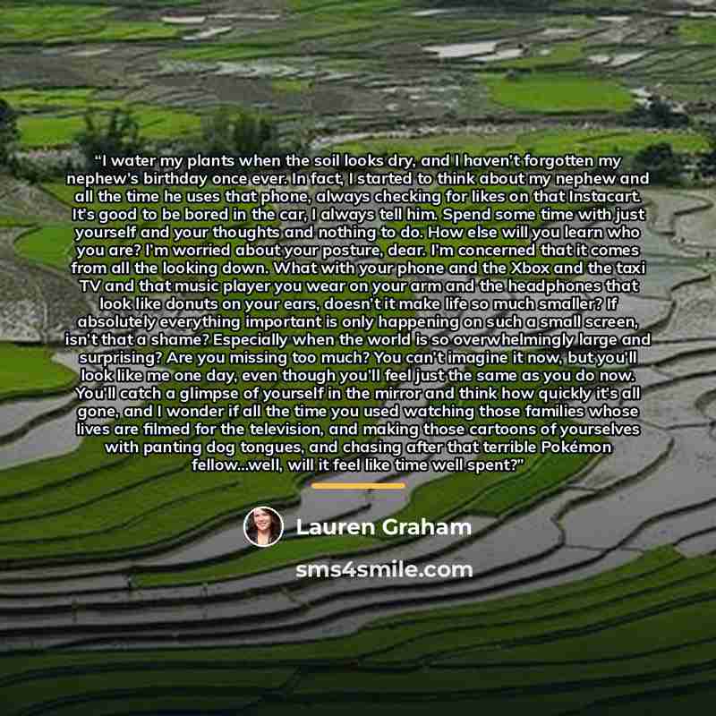 “I water my plants when the soil looks dry, and I haven’t forgotten my nephew’s birthday once ever. In fact, I started to think about my nephew and all the time he uses that phone, always checking for likes on that Instacart. It’s good to be bored in the car, I always tell him. Spend some time with…” quote by Lauren Graham