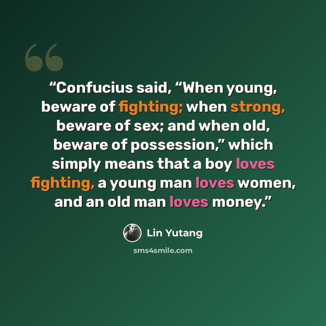 “Confucius said, “When young, beware of fighting; when strong, beware of sex; and when old, beware of possession,” which simply means that a boy loves fighting, a young man loves women, and an old man loves money.” quote by Lin Yutang