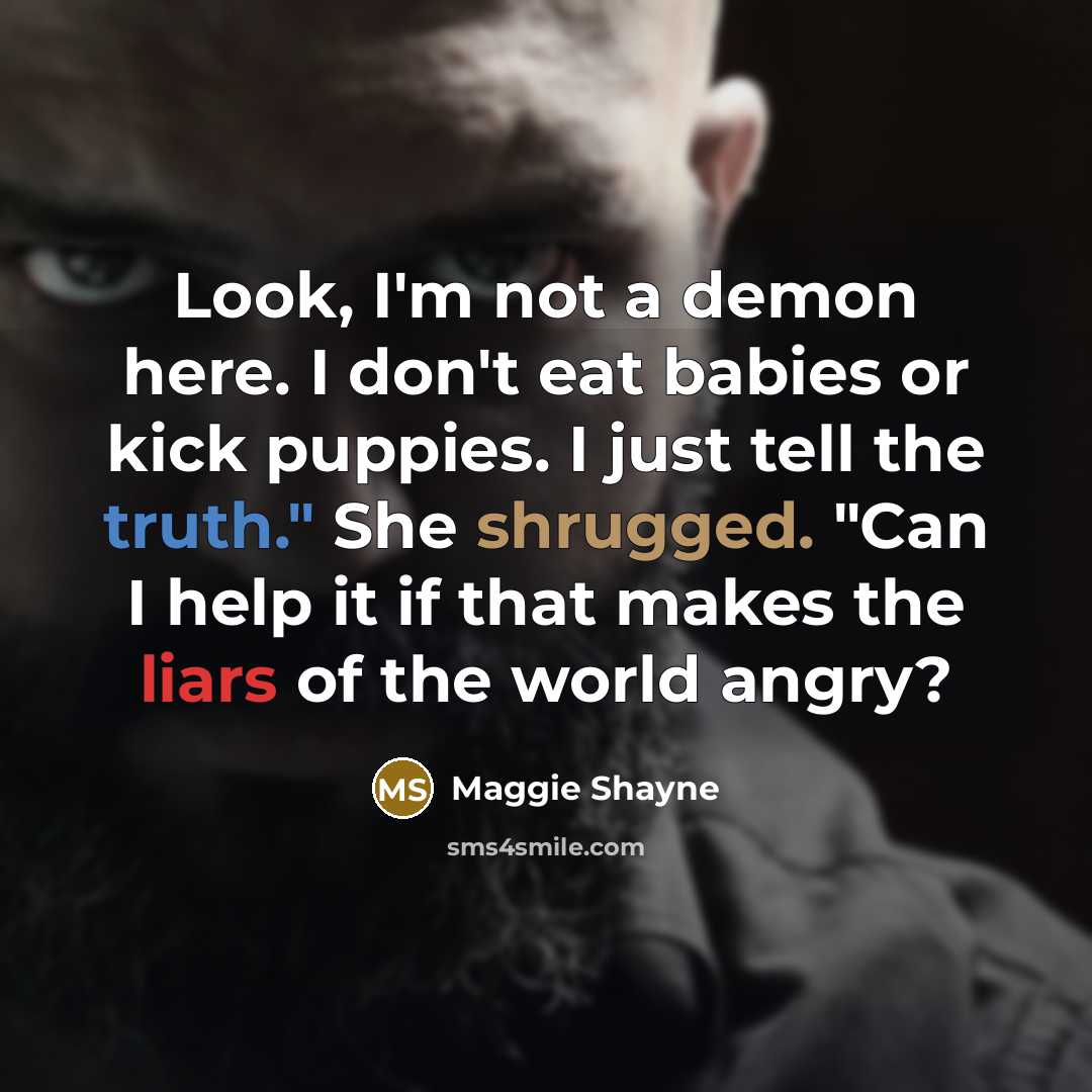 “Look, I'm not a demon here. I don't eat babies or kick puppies. I just tell the truth." She shrugged. "Can I help it if that makes the liars of the world angry?” quote by Maggie Shayne