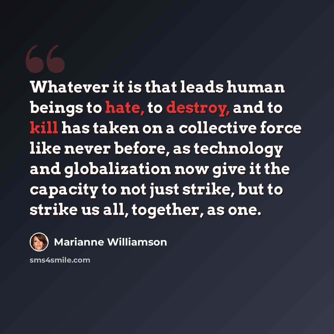 “Whatever it is that leads human beings to hate, to destroy, and to kill has taken on a collective force like never before, as technology and globalization now give it the capacity to not just strike, but to strike us all, together, as one.” quote by Marianne Williamson