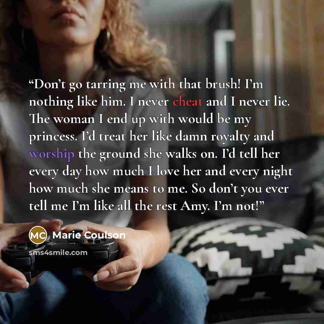 “Don’t go tarring me with that brush! I’m nothing like him. I never cheat and I never lie. The woman I end up with would be my princess. I’d treat her like damn royalty and worship the ground she walks on. I’d tell her every day how much I love her and every night how much she means to me. So don’t…” quote by Marie Coulson