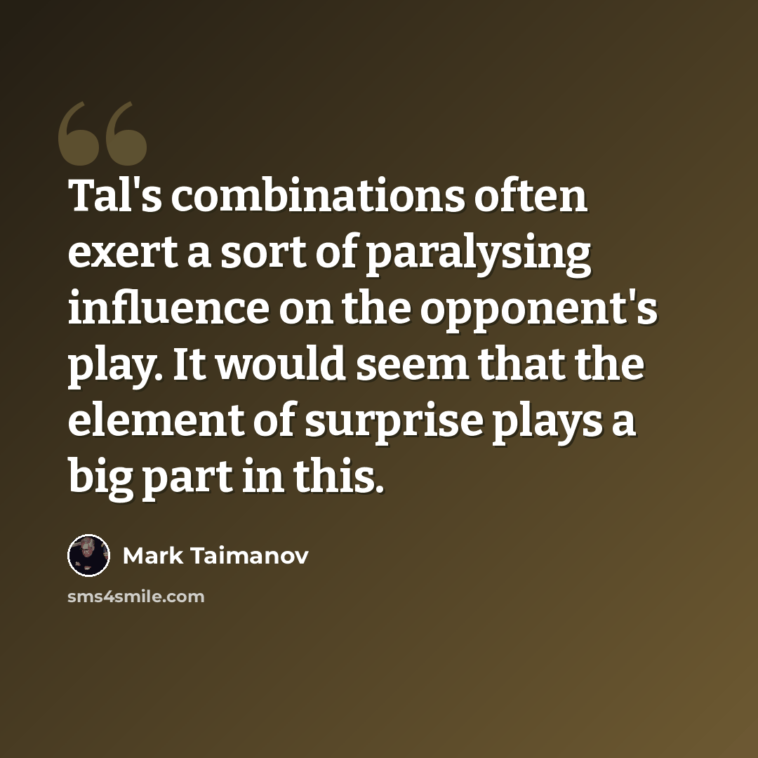 “Tal's combinations often exert a sort of paralysing influence on the opponent's play. It would seem that the element of surprise plays a big part in this.” quote by Mark Taimanov