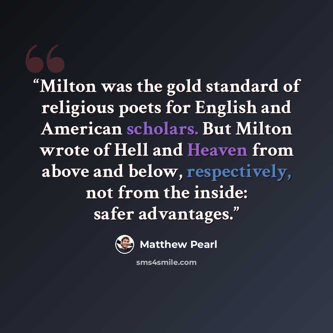 “Milton was the gold standard of religious poets for English and American scholars. But Milton wrote of Hell and Heaven from above and below, respectively, not from the inside: safer advantages.” quote by Matthew Pearl
