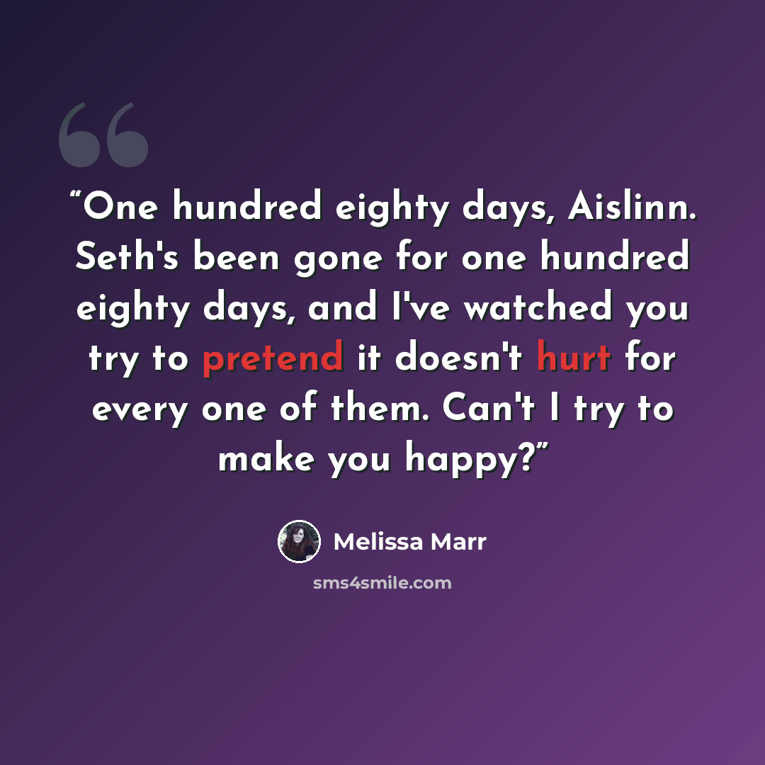 “One hundred eighty days, Aislinn. Seth's been gone for one hundred eighty days, and I've watched you try to pretend it doesn't hurt for every one of them. Can't I try to make you happy?” quote by Melissa Marr