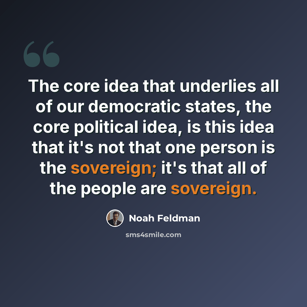 “The core idea that underlies all of our democratic states, the core political idea, is this idea that it's not that one person is the sovereign; it's that all of the people are sovereign.” quote by Noah Feldman