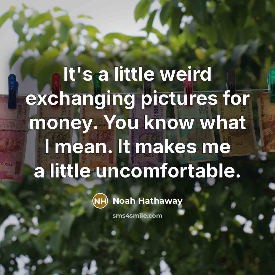 “It's a little weird exchanging pictures for money. You know what I mean. It makes me a little uncomfortable.” quote by Noah Hathaway