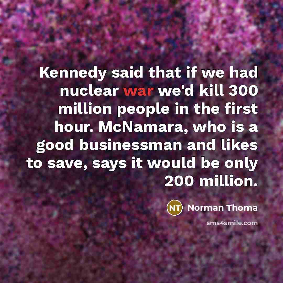 “Kennedy said that if we had nuclear war we'd kill 300 million people in the first hour. McNamara, who is a good businessman and likes to save, says it would be only 200 million.” quote by Norman Thoma
