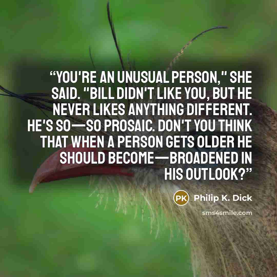 “You're an unusual person," she said. "Bill didn't like you, but he never likes anything different. He's so—so prosaic. Don't you think that when a person gets older he should become—broadened in his outlook?” quote by Philip K. Dick