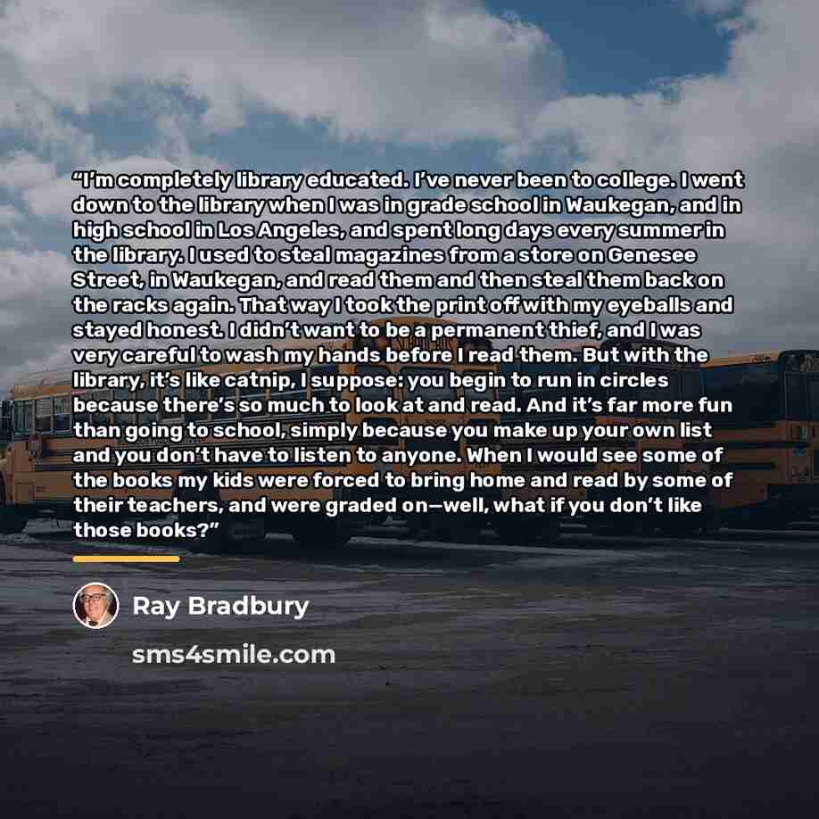 “I’m completely library educated. I’ve never been to college. I went down to the library when I was in grade school in Waukegan, and in high school in Los Angeles, and spent long days every summer in the library. I used to steal magazines from a store on Genesee Street, in Waukegan, and read them…” quote by Ray Bradbury