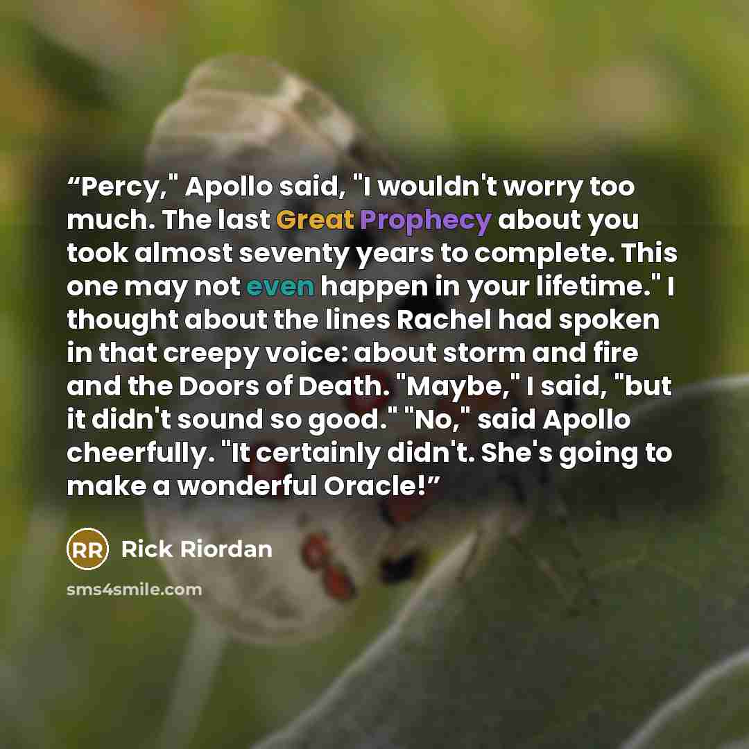 “Percy," Apollo said, "I wouldn't worry too much. The last Great Prophecy about you took almost seventy years to complete. This one may not even happen in your lifetime." I thought about the lines Rachel had spoken in that creepy voice: about storm and fire and the Doors of Death. "Maybe," I said…” quote by Rick Riordan