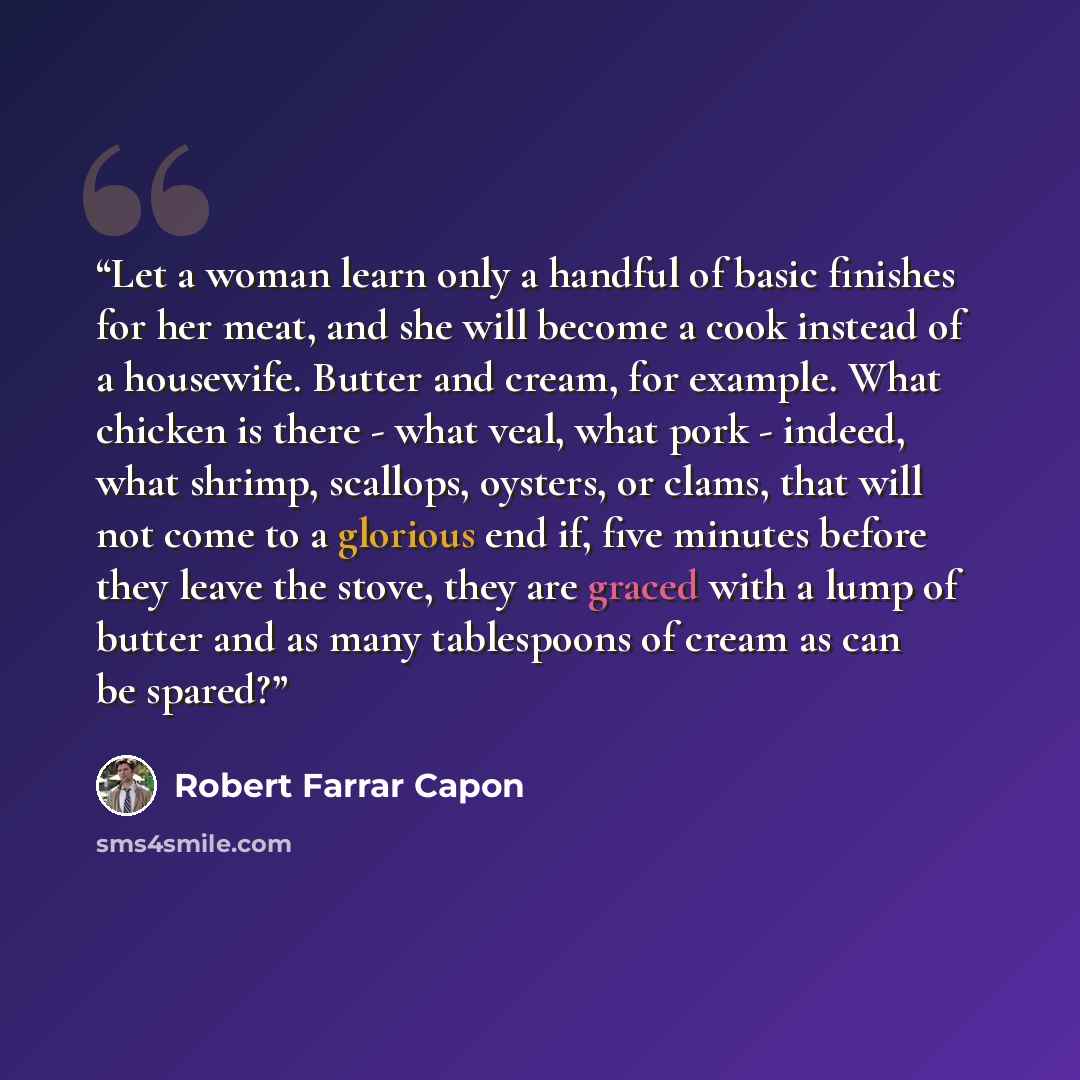 “Let a woman learn only a handful of basic finishes for her meat, and she will become a cook instead of a housewife. Butter and cream, for example. What chicken is there - what veal, what pork - indeed, what shrimp, scallops, oysters, or clams, that will not come to a glorious end if, five minutes…” quote by Robert Farrar Capon