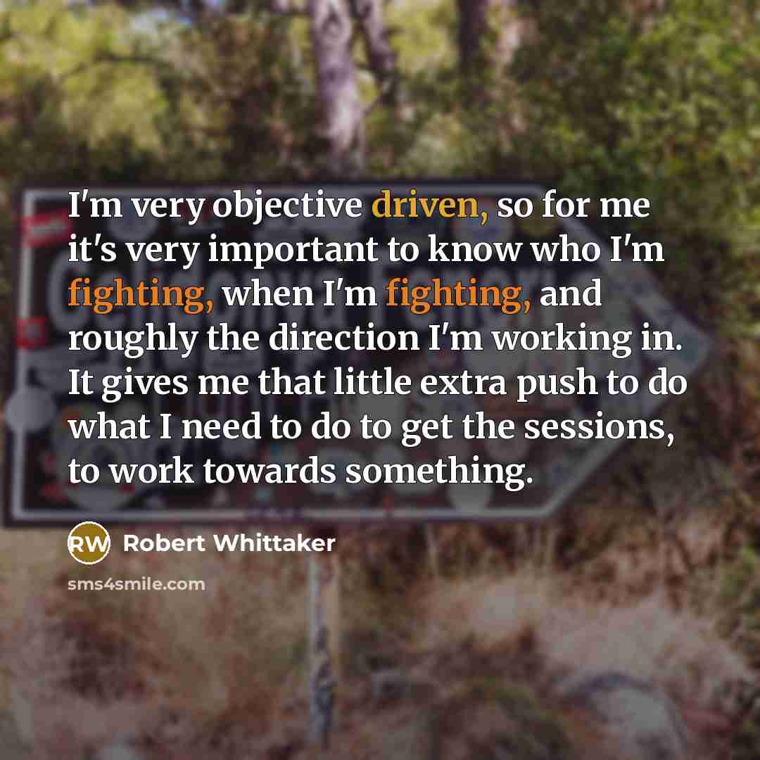 “I'm very objective driven, so for me it's very important to know who I'm fighting, when I'm fighting, and roughly the direction I'm working in. It gives me that little extra push to do what I need to do to get the sessions, to work towards something.” quote by Robert Whittaker