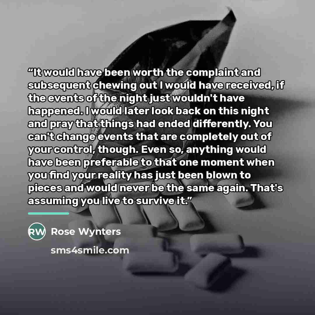 “It would have been worth the complaint and subsequent chewing out I would have received, if the events of the night just wouldn't have happened. I would later look back on this night and pray that things had ended differently. You can't change events that are completely out of your control…” quote by Rose Wynters