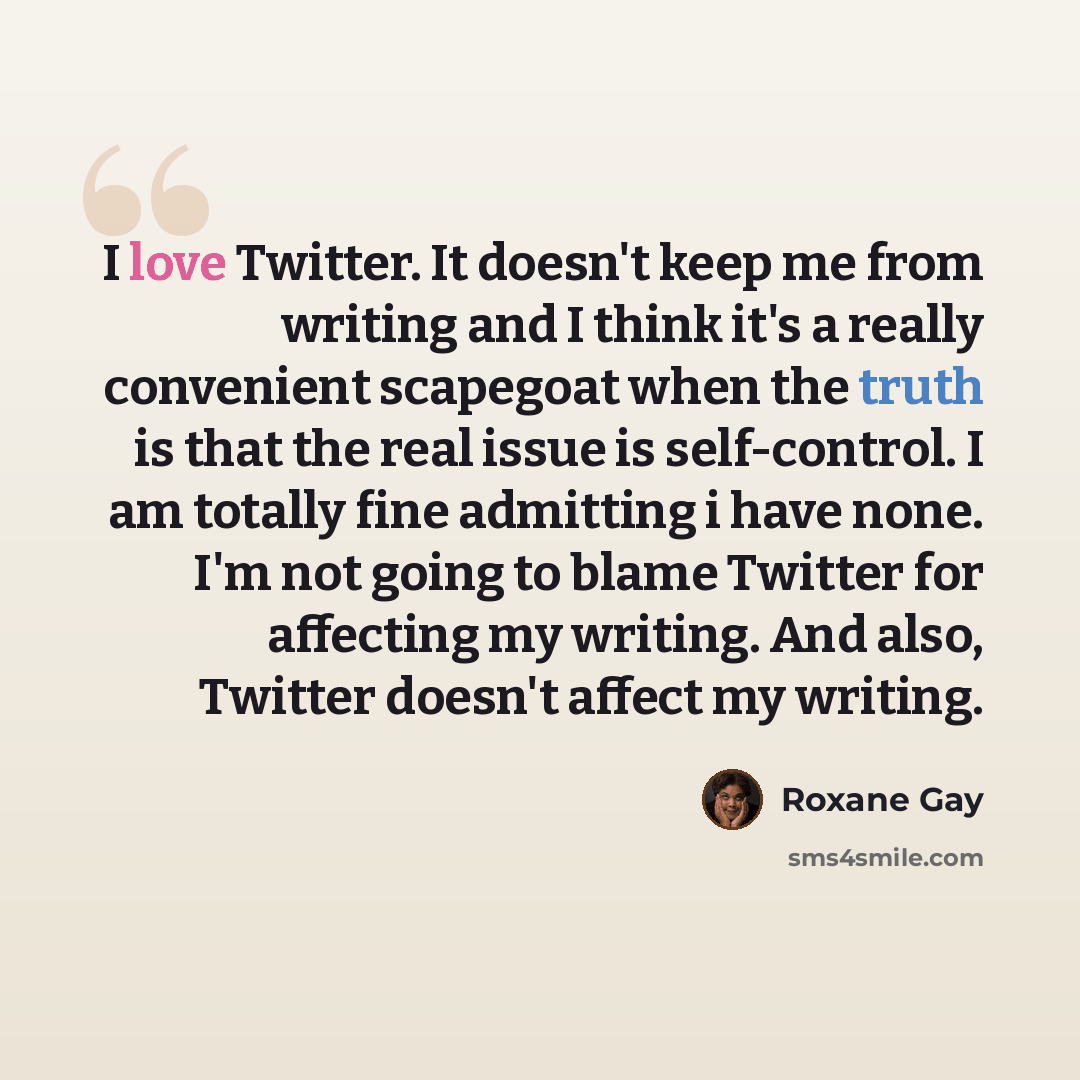 “I love Twitter. It doesn't keep me from writing and I think it's a really convenient scapegoat when the truth is that the real issue is self-control. I am totally fine admitting i have none. I'm not going to blame Twitter for affecting my writing. And also, Twitter doesn't affect my writing.” quote by Roxane Gay
