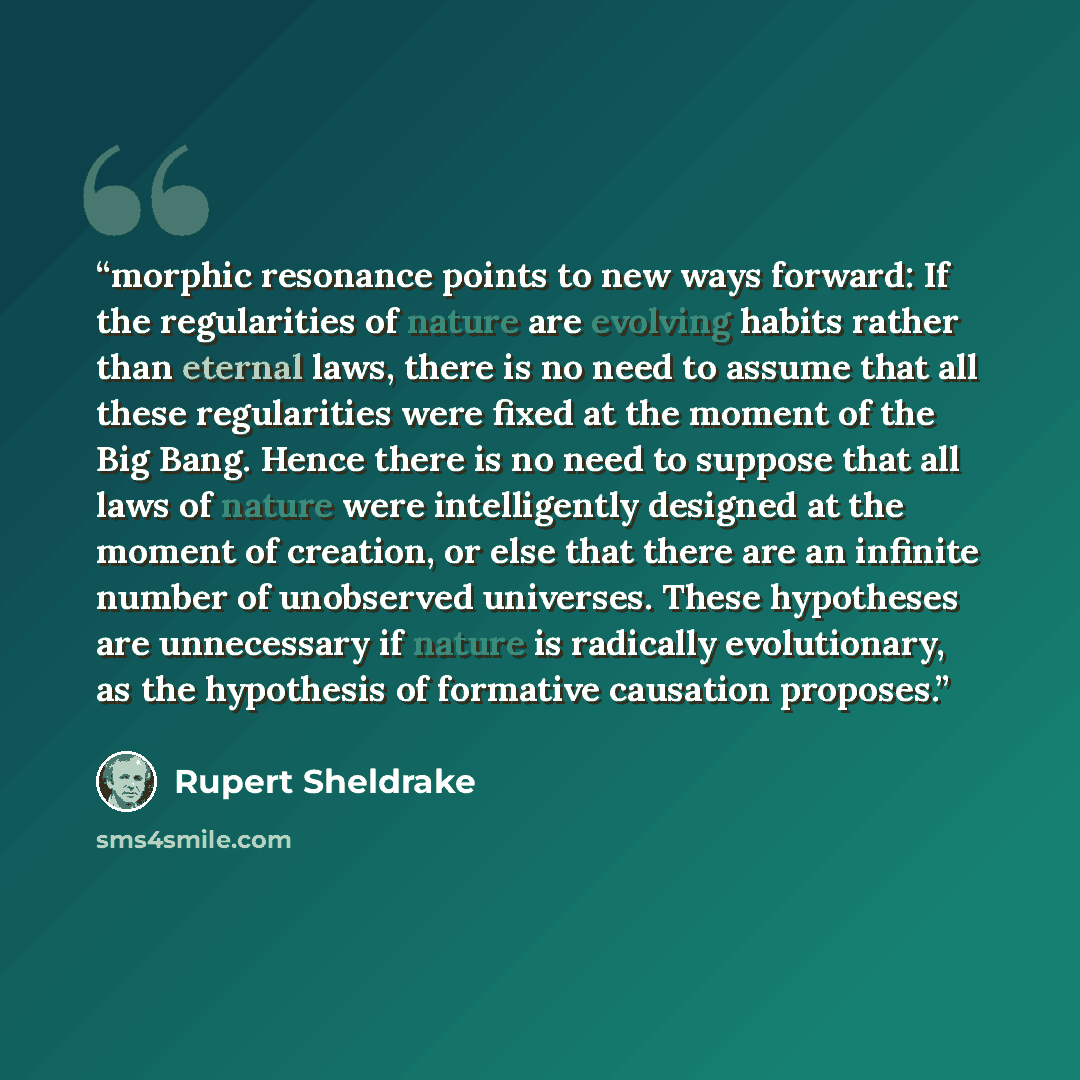“morphic resonance points to new ways forward: If the regularities of nature are evolving habits rather than eternal laws, there is no need to assume that all these regularities were fixed at the moment of the Big Bang. Hence there is no need to suppose that all laws of nature were intelligently…” quote by Rupert Sheldrake