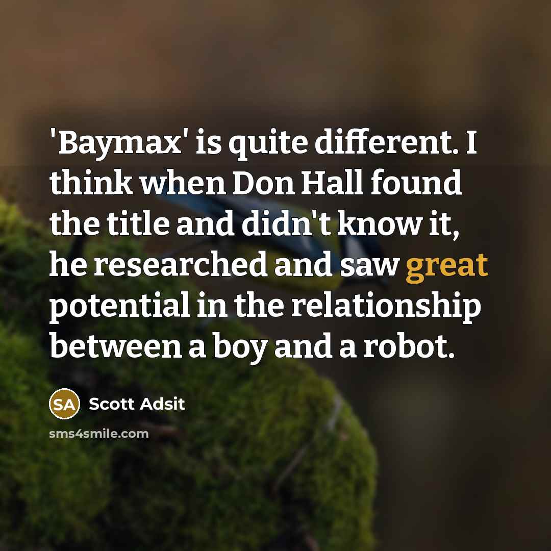 “'Baymax' is quite different. I think when Don Hall found the title and didn't know it, he researched and saw great potential in the relationship between a boy and a robot.” quote by Scott Adsit