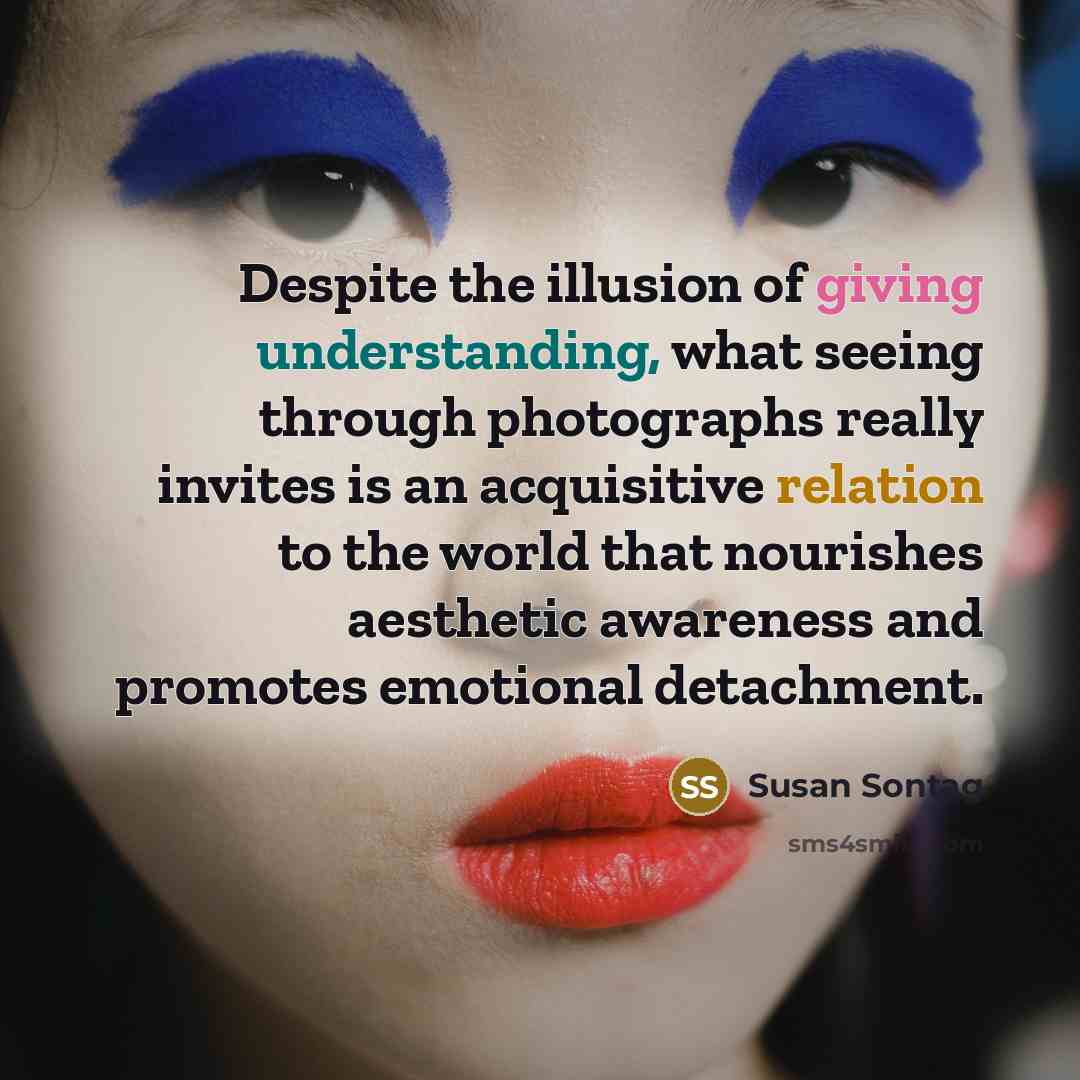 “Despite the illusion of giving understanding, what seeing through photographs really invites is an acquisitive relation to the world that nourishes aesthetic awareness and promotes emotional detachment.” quote by Susan Sontag