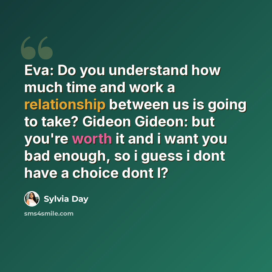 “Eva: Do you understand how much time and work a relationship between us is going to take? Gideon Gideon: but you're worth it and i want you bad enough, so i guess i dont have a choice dont I?” quote by Sylvia Day
