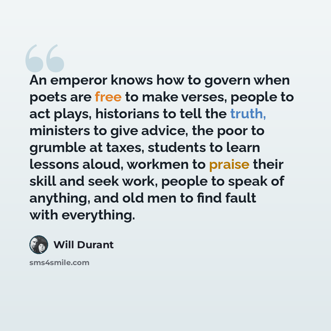 “An emperor knows how to govern when poets are free to make verses, people to act plays, historians to tell the truth, ministers to give advice, the poor to grumble at taxes, students to learn lessons aloud, workmen to praise their skill and seek work, people to speak of anything, and old men to…” quote by Will Durant
