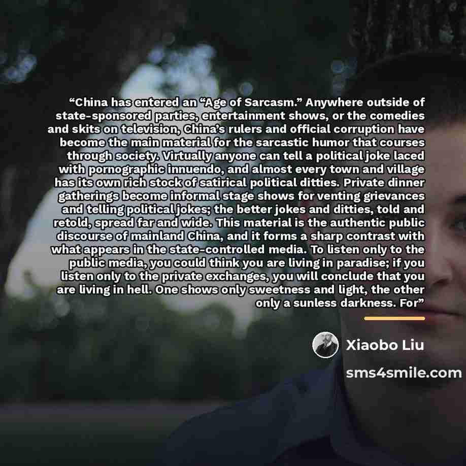“China has entered an “Age of Sarcasm.” Anywhere outside of state-sponsored parties, entertainment shows, or the comedies and skits on television, China’s rulers and official corruption have become the main material for the sarcastic humor that courses through society. Virtually anyone can tell a…” quote by Xiaobo Liu