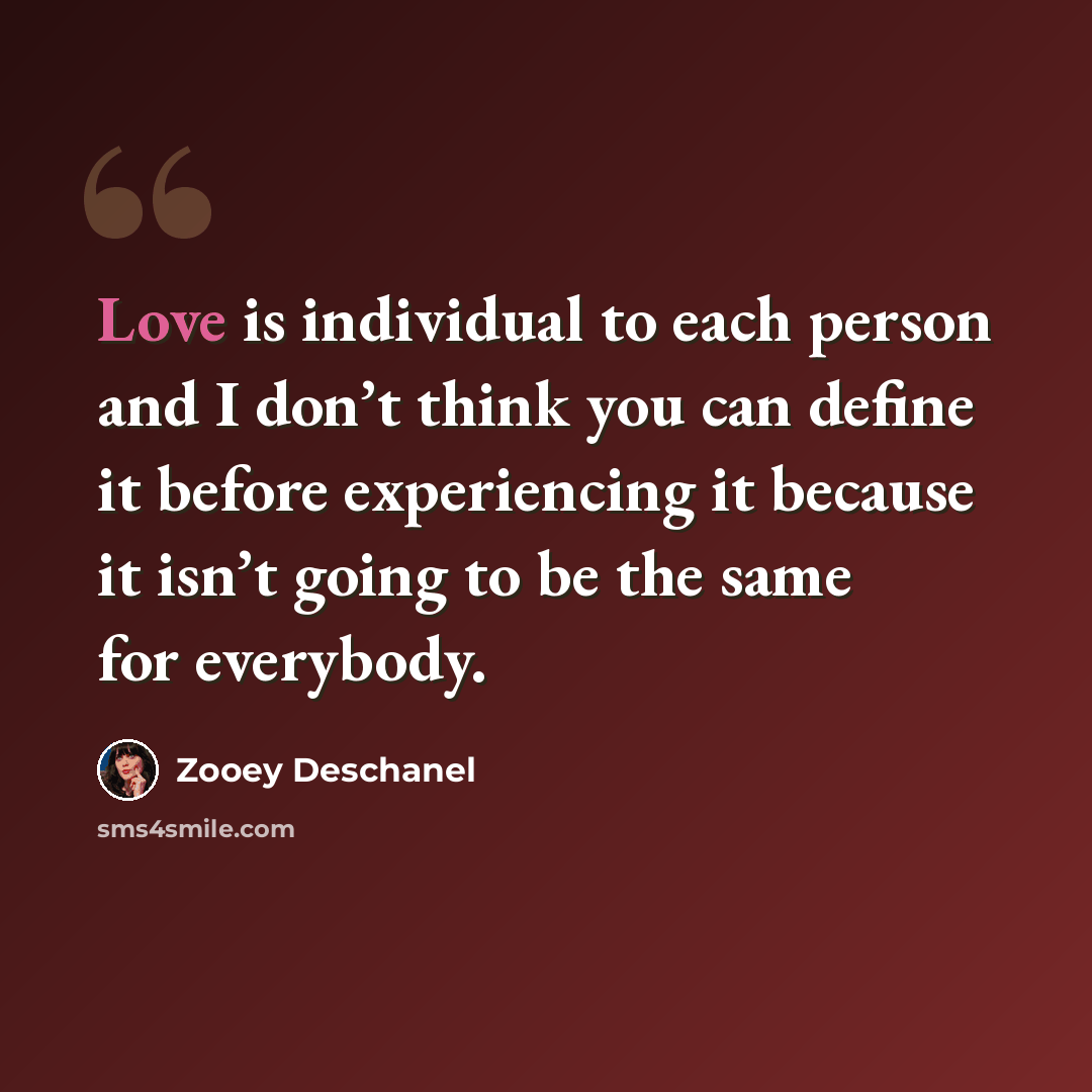 “Love is individual to each person and I don’t think you can define it before experiencing it because it isn’t going to be the same for everybody.” quote by Zooey Deschanel