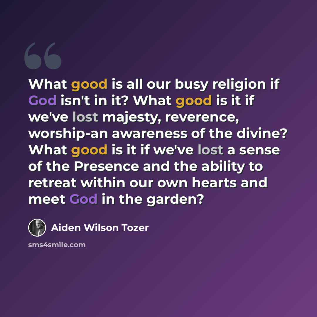 “What good is all our busy religion if God isn't in it? What good is it if we've lost majesty, reverence, worship-an awareness of the divine? What good is it if we've lost a sense of the Presence and the ability to retreat within our own hearts and meet God in the garden?” quote by Aiden Wilson Tozer
