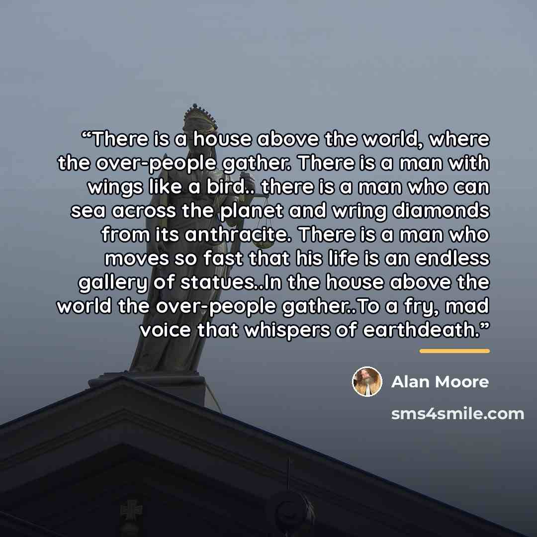 “There is a house above the world, where the over-people gather. There is a man with wings like a bird.. there is a man who can sea across the planet and wring diamonds from its anthracite. There is a man who moves so fast that his life is an endless gallery of statues..In the house above the world…” quote by Alan Moore