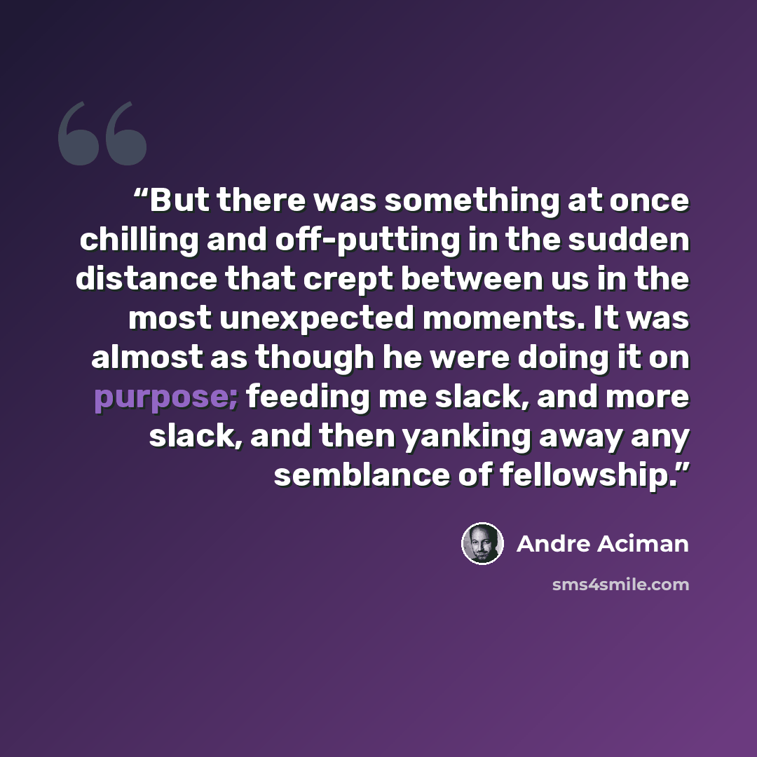 “But there was something at once chilling and off-putting in the sudden distance that crept between us in the most unexpected moments. It was almost as though he were doing it on purpose; feeding me slack, and more slack, and then yanking away any semblance of fellowship.” quote by André Aciman