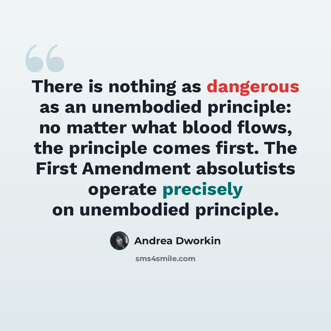 “There is nothing as dangerous as an unembodied principle: no matter what blood flows, the principle comes first. The First Amendment absolutists operate precisely on unembodied principle.” quote by Andrea Dworkin