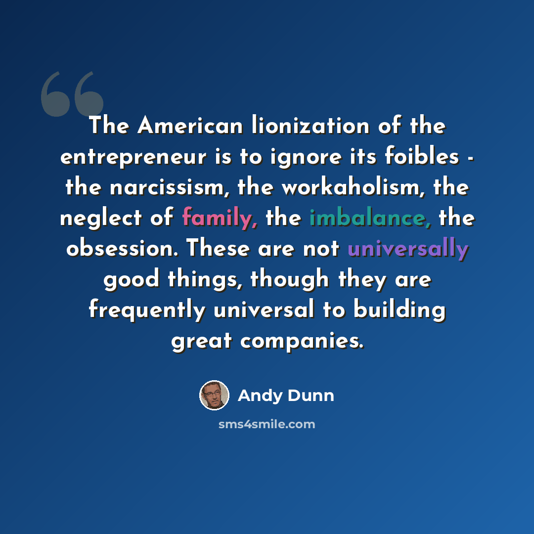 “The American lionization of the entrepreneur is to ignore its foibles - the narcissism, the workaholism, the neglect of family, the imbalance, the obsession. These are not universally good things, though they are frequently universal to building great companies.” quote by Andy Dunn
