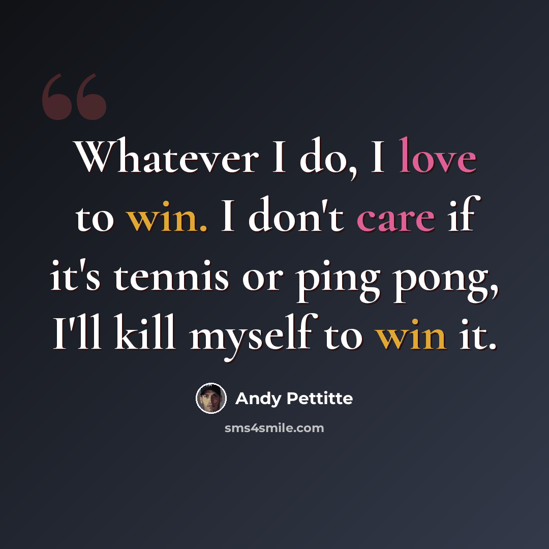 “Whatever I do, I love to win. I don't care if it's tennis or ping pong, I'll kill myself to win it.” quote by Andy Pettitte