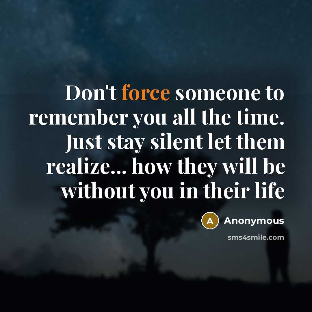 “Don't force someone to remember you all the time. Just stay silent let them realize... how they will be without you in their life” quote by Anonymous