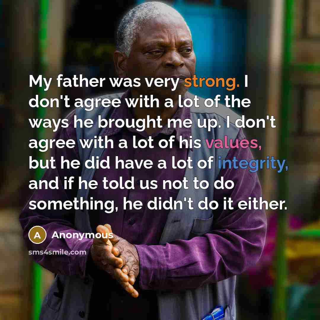 “My father was very strong. I don't agree with a lot of the ways he brought me up. I don't agree with a lot of his values, but he did have a lot of integrity, and if he told us not to do something, he didn't do it either.” quote by Anonymous