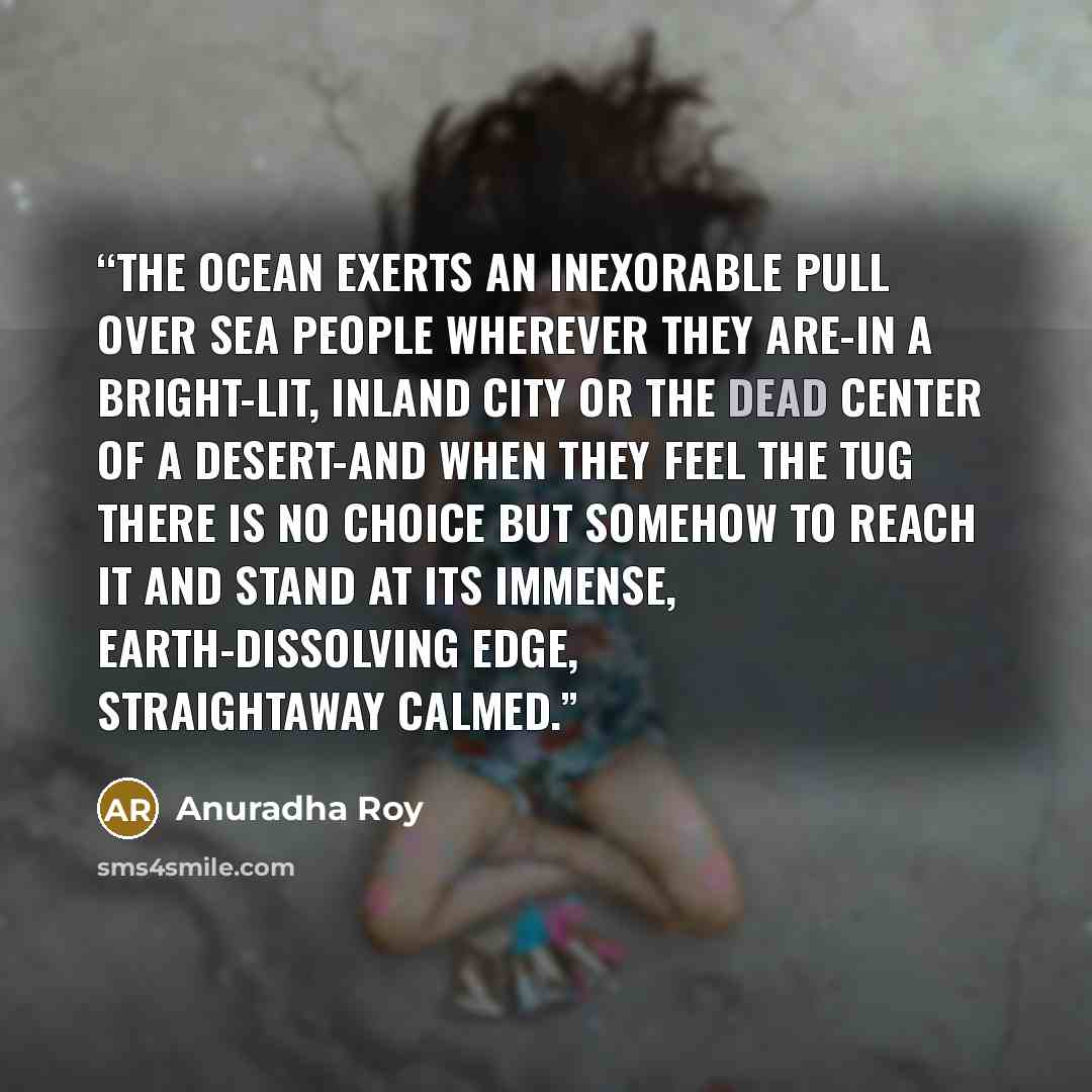“The ocean exerts an inexorable pull over sea people wherever they are-in a bright-lit, inland city or the dead center of a desert-and when they feel the tug there is no choice but somehow to reach it and stand at its immense, earth-dissolving edge, straightaway calmed.” quote by Anuradha Roy