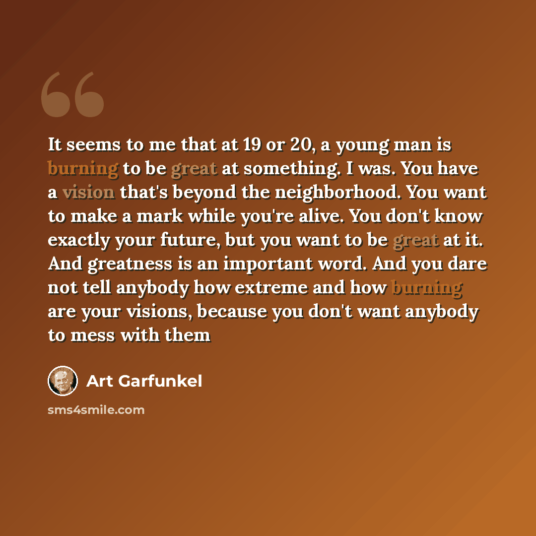 “It seems to me that at 19 or 20, a young man is burning to be great at something. I was. You have a vision that's beyond the neighborhood. You want to make a mark while you're alive. You don't know exactly your future, but you want to be great at it. And greatness is an important word. And you…” quote by Art Garfunkel