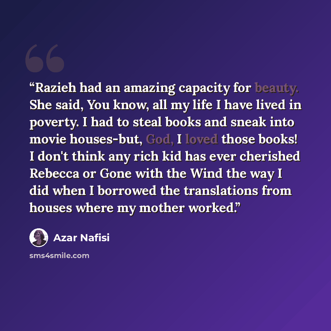 “Razieh had an amazing capacity for beauty. She said, You know, all my life I have lived in poverty. I had to steal books and sneak into movie houses-but, God, I loved those books! I don't think any rich kid has ever cherished Rebecca or Gone with the Wind the way I did when I borrowed the…” quote by Azar Nafisi
