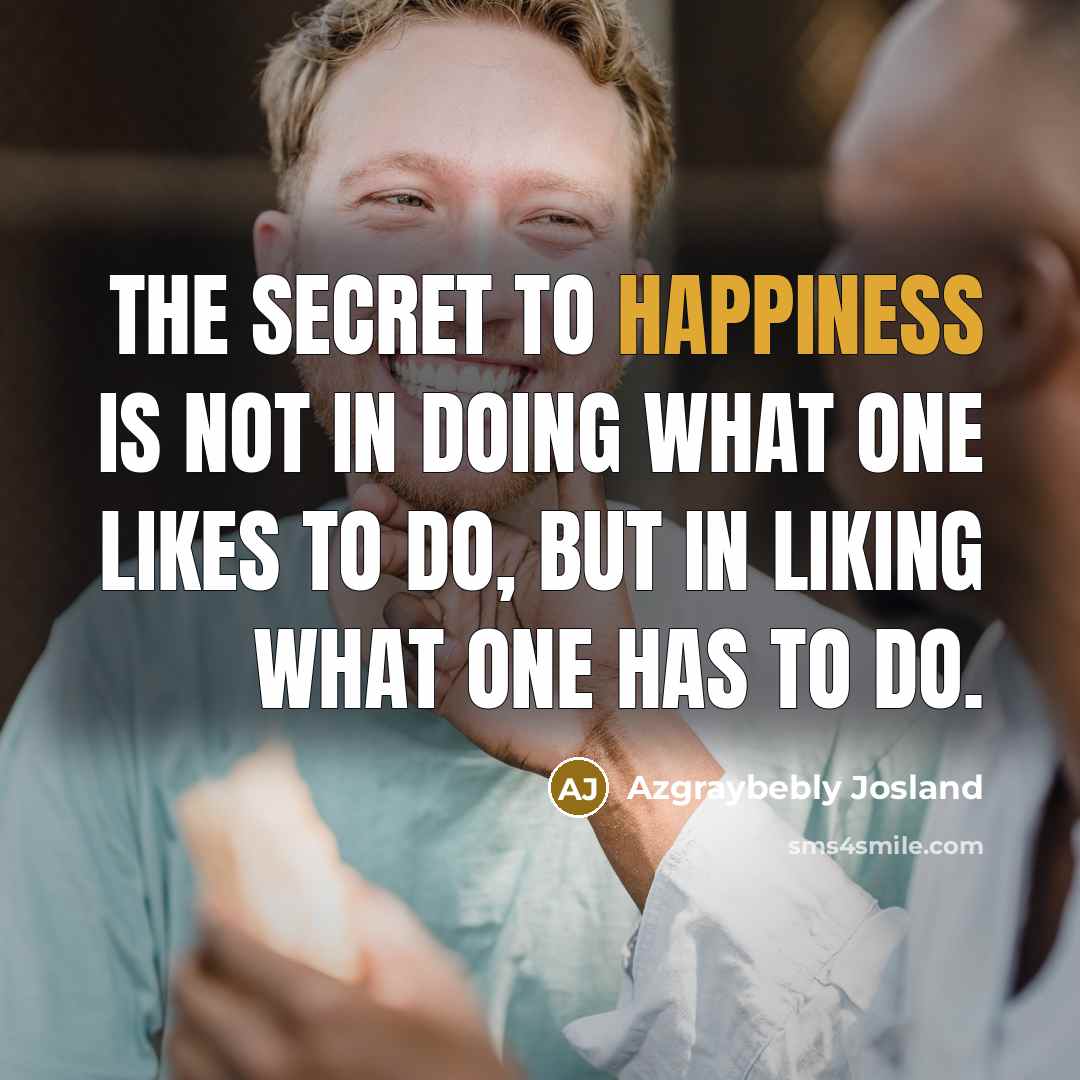 “The secret to happiness is not in doing what one likes to do, but in liking what one has to do.” quote by Azgraybebly Josland