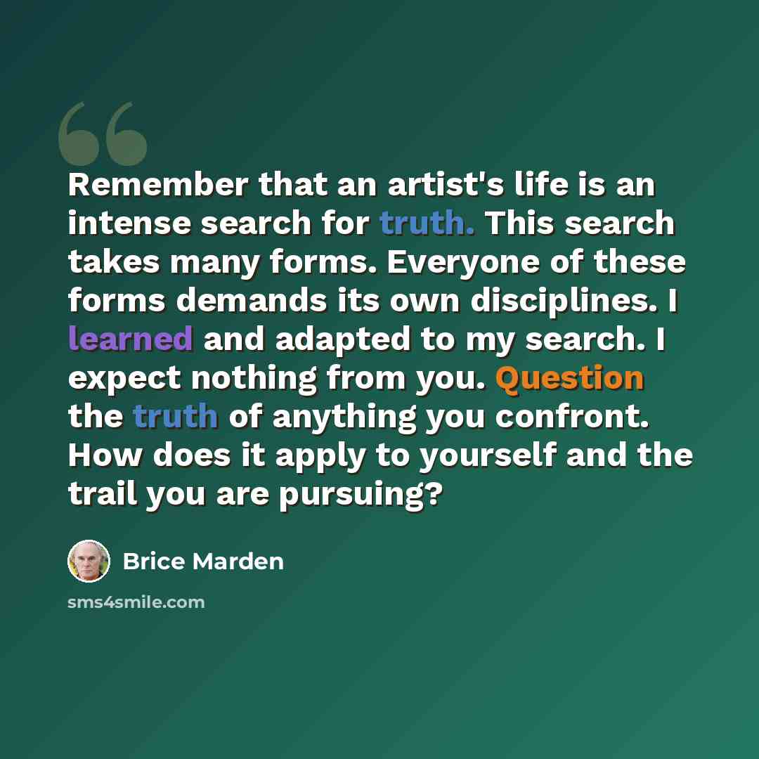 “Remember that an artist's life is an intense search for truth. This search takes many forms. Everyone of these forms demands its own disciplines. I learned and adapted to my search. I expect nothing from you. Question the truth of anything you confront. How does it apply to yourself and the trail…” quote by Brice Marden