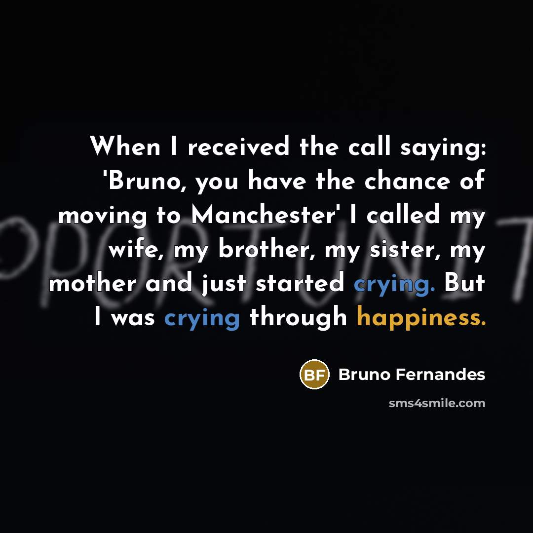 “When I received the call saying: 'Bruno, you have the chance of moving to Manchester' I called my wife, my brother, my sister, my mother and just started crying. But I was crying through happiness.” quote by Bruno Fernandes
