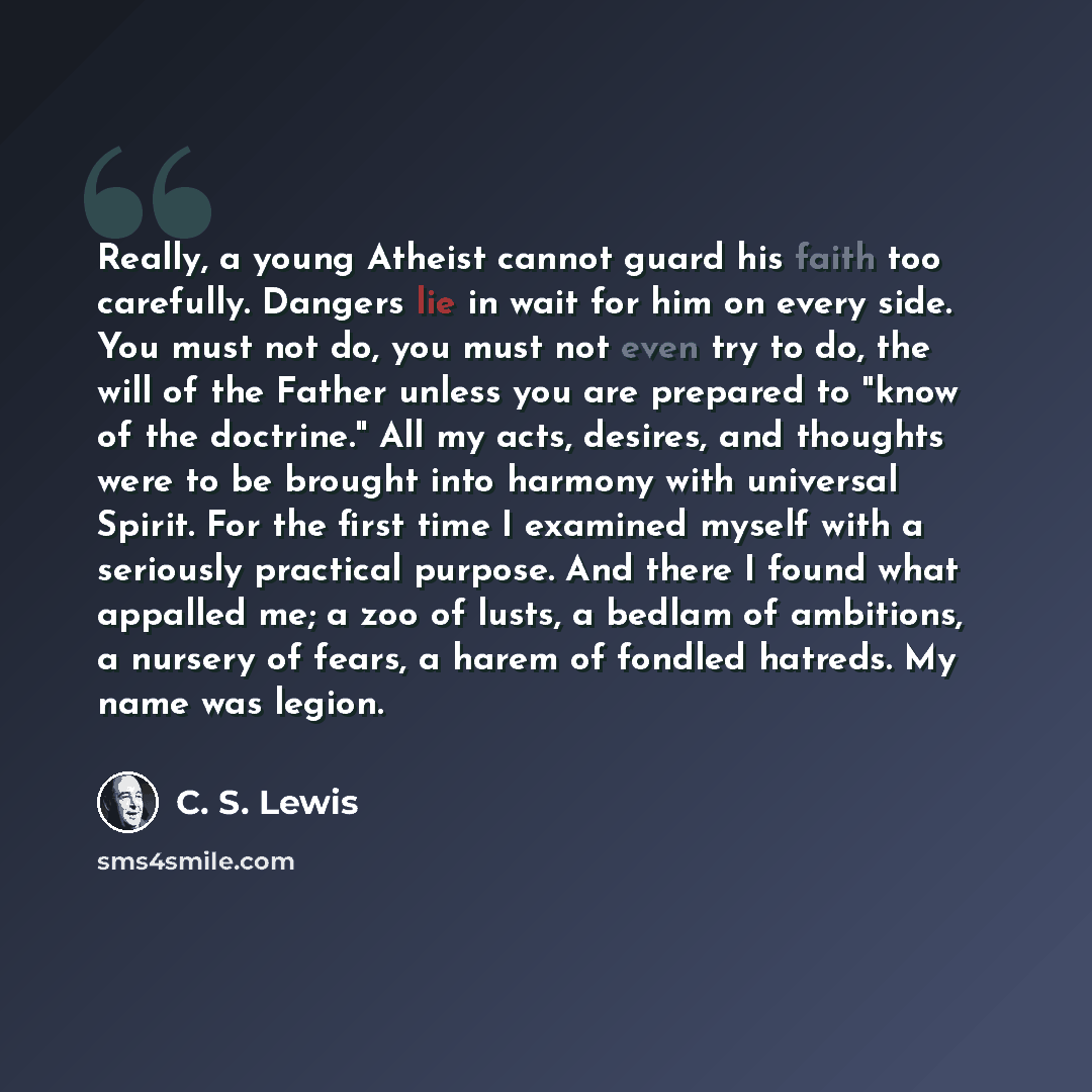 “Really, a young Atheist cannot guard his faith too carefully. Dangers lie in wait for him on every side. You must not do, you must not even try to do, the will of the Father unless you are prepared to "know of the doctrine." All my acts, desires, and thoughts were to be brought into harmony with…” quote by C. S. Lewis