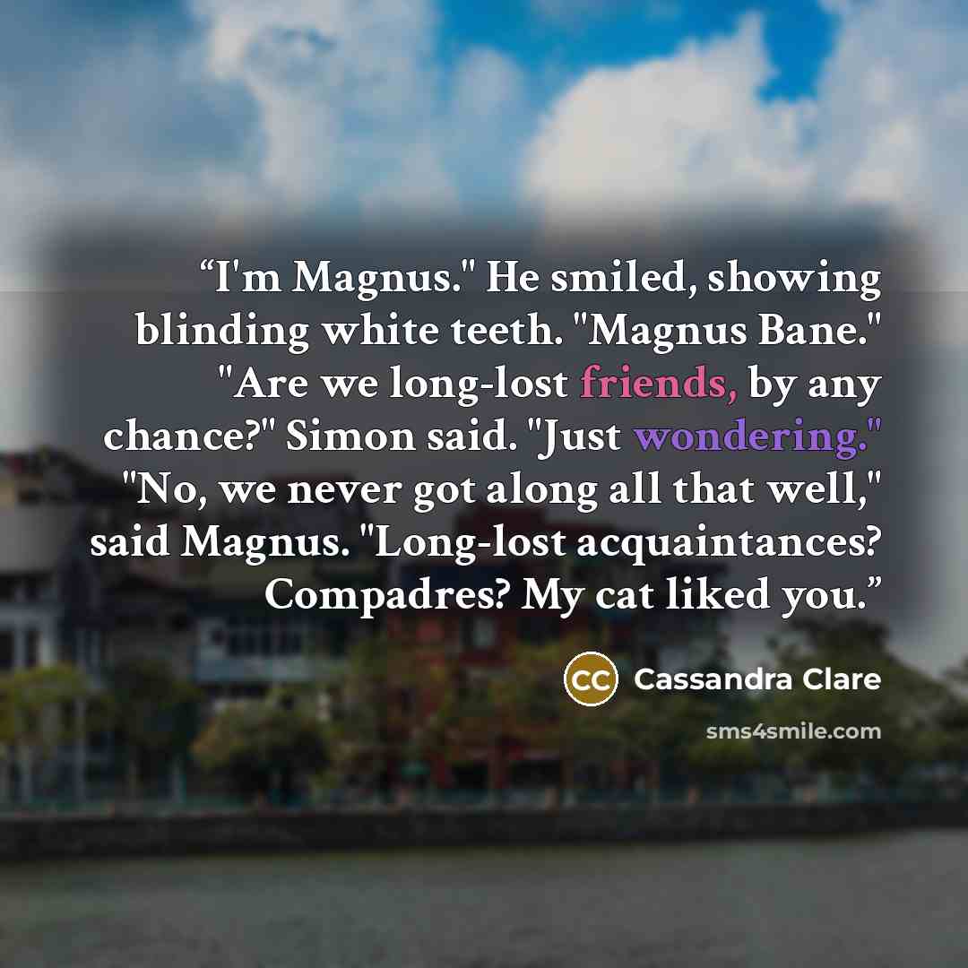 “I'm Magnus." He smiled, showing blinding white teeth. "Magnus Bane." "Are we long-lost friends, by any chance?" Simon said. "Just wondering." "No, we never got along all that well," said Magnus. "Long-lost acquaintances? Compadres? My cat liked you.” quote by Cassandra Clare