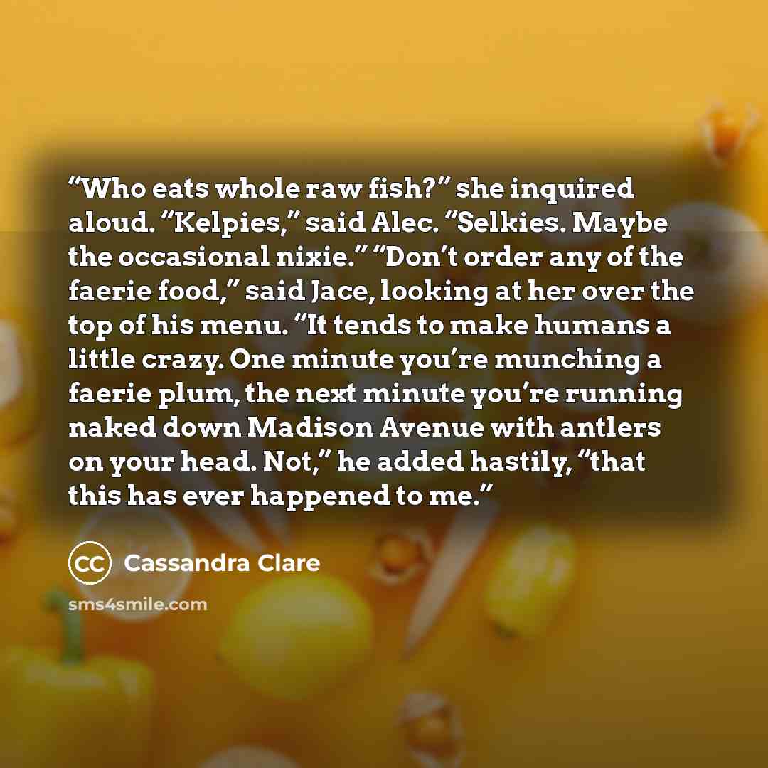 “Who eats whole raw fish?” she inquired aloud. “Kelpies,” said Alec. “Selkies. Maybe the occasional nixie.” “Don’t order any of the faerie food,” said Jace, looking at her over the top of his menu. “It tends to make humans a little crazy. One minute you’re munching a faerie plum, the next minute…” quote by Cassandra Clare