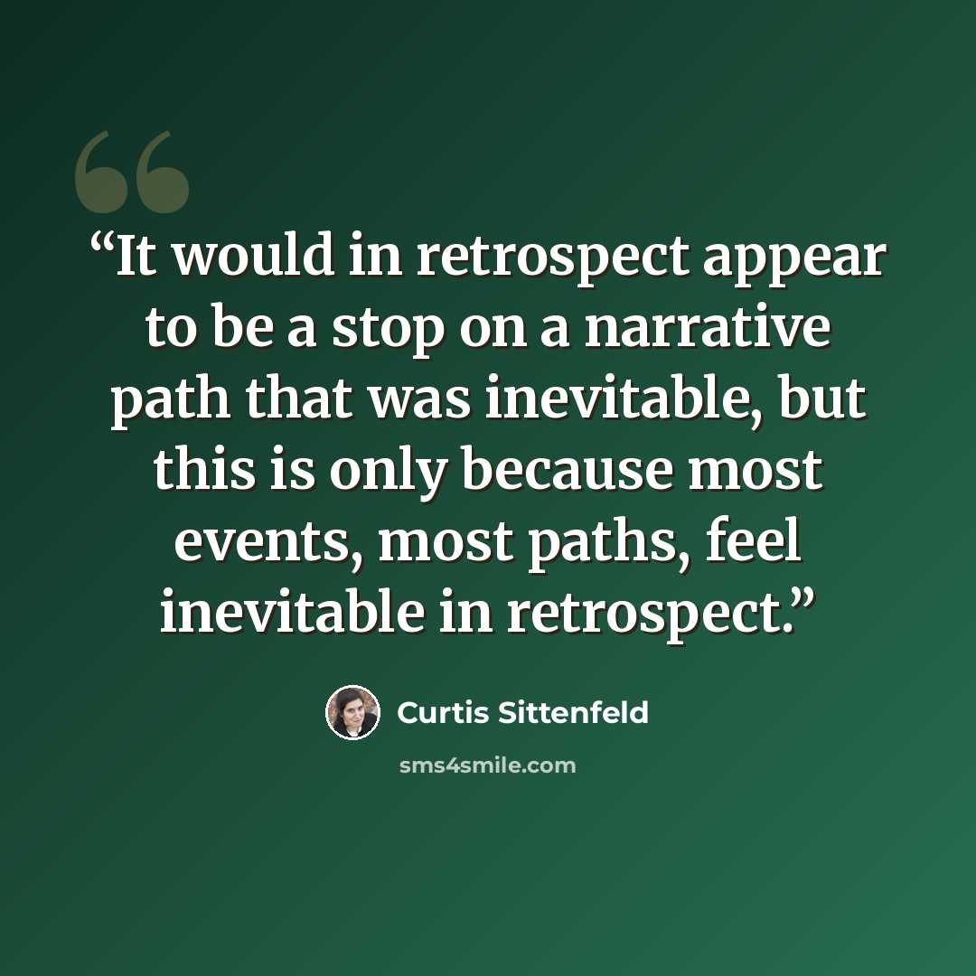 “It would in retrospect appear to be a stop on a narrative path that was inevitable, but this is only because most events, most paths, feel inevitable in retrospect.” quote by Curtis Sittenfeld