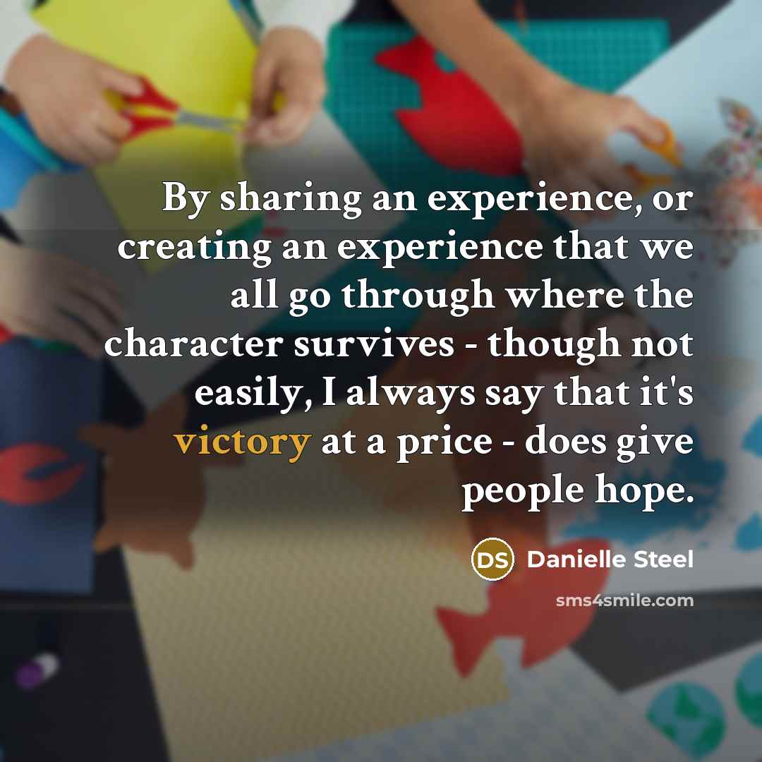 “By sharing an experience, or creating an experience that we all go through where the character survives - though not easily, I always say that it's victory at a price - does give people hope.” quote by Danielle Steel